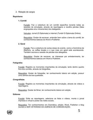 5
2. Relação de cargos
Repórteres
1. Comitê
Função: Faz a cobertura de um comitê específico durante todas as
sessões da simulação, através de reportagens e recolhe pérolas (falas
engraçadas e/ou irreverentes) dos delegados.
Veículos: Jornal (O Diplomata) e internet (Tumblr O Diplomata Online).
Requisitos: Gostar de escrever, entender bem sobre o tema do comitê, ter
conhecimentos básicos do Word e Publisher.
2. Geral
Função: Faz a cobertura de outras áreas do evento, como a Cerimônia de
Abertura, os coffee breaks e o que mais em geral está acontecendo.
Também escreve a sessão de pérolas dos delegados.
Requisitos: Gostar de escrever, se interessar por entretenimento, ter
conhecimentos básicos em Word e Publisher.
Fotógrafos
Função: Registra os momentos importantes da simulação, tanto dentro quanto
fora dos comitês, através de fotografias.
Requisitos: Gostar de fotografar, ter conhecimento básico em edição, possuir
uma câmera de boa qualidade.
Cinegrafistas
Função: Registra os momentos importantes da simulação, através de vídeos e
reportagens.
Requisitos: Gostar de filmar, ter conhecimento básico em edição.
Editores
Função: Edita as reportagens, seleciona as fotos e vídeos, monta o jornal
impresso e virtual e posta nas redes sociais.
Requisitos: Ter conhecimentos em Gramática, edição, Word, Publisher e blog
(tumblr) e SER VETERANO DA AGÊNCIA DE COMUNICAÇÃO.
 