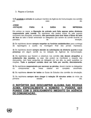 7
3. Regras e Conduta
1) É proibida a entrada de qualquer membro da Agência de Comunicação nos comitês
em caso de:
-CRISE
-VOTAÇÃO PARA A SAÍDA DA IMPRENSA
Em ambos os casos, a liberação da entrada será feita apenas pelos diretores
responsáveis pelo comitê. Os repórteres não podem entrar na sala quando
ocorrerem tais situações, entretanto, têm permissão para tirar fotos e filmar do lado
de fora da sala e tentar entrevistar os delegados que saírem do comitê durante os
períodos de exceção.
2) Os repórteres devem sempre respeitar os horários estabelecidos para a entrega
de reportagens e auxílio na montagem final dos jornais impressos.
3) Os repórteres devem sempre atender às solicitações da diretoria quanto à sua
presença em algum comitê ou na redação da Agência de Comunicação.
4) Os repórteres que fizerem a cobertura nos comitês não devem atrapalhar o
andamento das sessões, ou seja: não podem se manifestar a respeito das
discussões, nem fazer perguntas ao delegado em voz alta, ou pedir questões ou
moções. Todo e qualquer contato deve ser feito por escrito, discretamente.
5) Os repórteres responsáveis por escrever as pérolas, devem manter os delegados
ou componentes da mesa citados em completo anonimato.
6) Os repórteres devem ler todos os Guias de Estudos dos comitês da simulação.
7) Os repórteres sempre deve chegar à redação 30 minutos antes do início da
primeira sessão do dia.
O REPÓRTER QUE DESCUMPRIR ALGUMA DAS REGRAS
ACIMA, ESPECIALMENTE A NÚMERO 1, PODERÁ SER
PUNIDO COM O DESLIGAMENTO IMEDIATO DA AGÊNCIA
DE COMUNICAÇÃO.·.
 