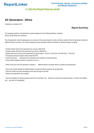 Find Industry reports, Company profiles
ReportLinker                                                                             and Market Statistics
                                           >> Get this Report Now by email!



AC Generators - Africa
Published on October 2011

                                                                                                                    Report Summary

This package contains 3 AC generator market analyses from the following African countries:
Kenya, South Africa and Tanzania.


The AC generator market analyses give an overview of the actual situation, trends and future outlook of the AC generator markets in
different African countries. The market analyses provide essential market information for decision-makers including:



* Overall market value for AC generators by country, 2004-2010
* Overall market volume for AC generators by country, 2004-2010
* Market value and volume for AC generators by type (output < 75 kVA, 75-375 kVA, 375-750 kVA, > 750 kVA)
* Forecasts and future outlook of the market till 2016
* Country overview,              macroeconomic indicators and indicators of doing business
These market analyses answer to questions such as:


* What is the size of the AC generator markets in            different African countries' Which countries are growing fast'


* How is the market divided into different types of products' Which products are growing fast'
* How the market has been developing' How does the future look like'
* What is the potential for the markets'


* How the indicators of doing business look like' For example, how           easily the contracts are being enforced, or what is the inflation
rate     and how is it developing'




AC Generators - Africa (From Slideshare)                                                                                                Page 1/3
 