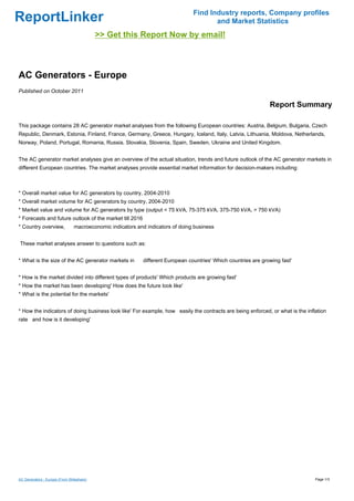 Find Industry reports, Company profiles
ReportLinker                                                                            and Market Statistics
                                           >> Get this Report Now by email!



AC Generators - Europe
Published on October 2011

                                                                                                                 Report Summary

This package contains 28 AC generator market analyses from the following European countries: Austria, Belgium, Bulgaria, Czech
Republic, Denmark, Estonia, Finland, France, Germany, Greece, Hungary, Iceland, Italy, Latvia, Lithuania, Moldova, Netherlands,
Norway, Poland, Portugal, Romania, Russia, Slovakia, Slovenia, Spain, Sweden, Ukraine and United Kingdom.


The AC generator market analyses give an overview of the actual situation, trends and future outlook of the AC generator markets in
different European countries. The market analyses provide essential market information for decision-makers including:



* Overall market value for AC generators by country, 2004-2010
* Overall market volume for AC generators by country, 2004-2010
* Market value and volume for AC generators by type (output < 75 kVA, 75-375 kVA, 375-750 kVA, > 750 kVA)
* Forecasts and future outlook of the market till 2016
* Country overview,             macroeconomic indicators and indicators of doing business


These market analyses answer to questions such as:


* What is the size of the AC generator markets in           different European countries' Which countries are growing fast'


* How is the market divided into different types of products' Which products are growing fast'
* How the market has been developing' How does the future look like'
* What is the potential for the markets'


* How the indicators of doing business look like' For example, how easily the contracts are being enforced, or what is the inflation
rate and how is it developing'




AC Generators - Europe (From Slideshare)                                                                                       Page 1/3
 