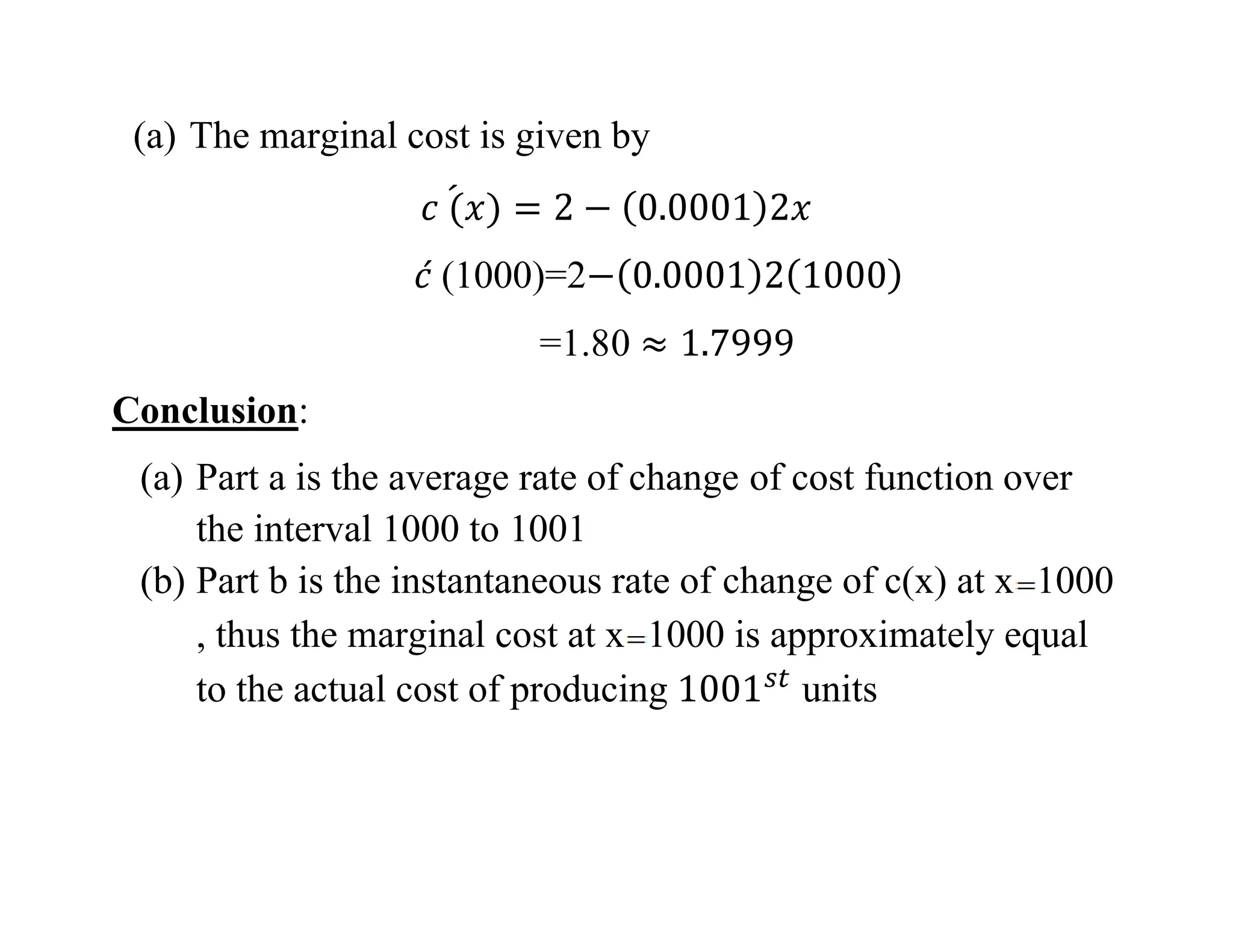 (a) The marginal cost is given by
(1000)=2
=1.80
Conclusion:
(a) Part a is the average rate of change of cost function over
the interval 1000 to 1001
(b) Part b is the instantaneous rate of change of c(x) at x 1000
, thus the marginal cost at x 1000 is approximately equal
to the actual cost of producing units
 