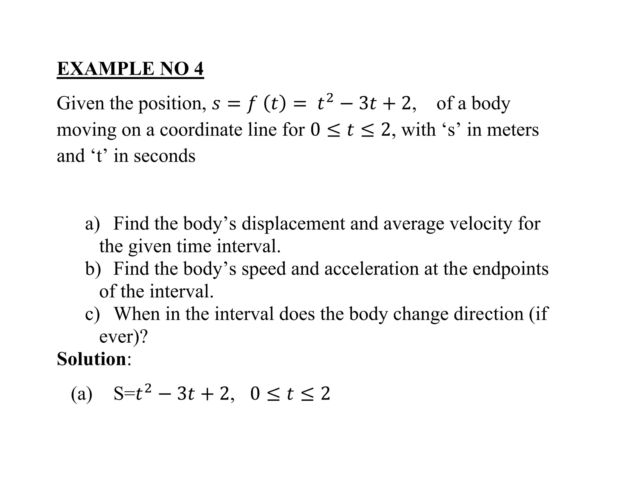 EXAMPLE NO 4
Given the position, , of a body
moving on a coordinate line for , with ‘s’ in meters
and ‘t’ in seconds
a) Find the body’s displacement and average velocity for
the given time interval.
b) Find the body’s speed and acceleration at the endpoints
of the interval.
c) When in the interval does the body change direction (if
ever)?
Solution:
(a) S= ,
 