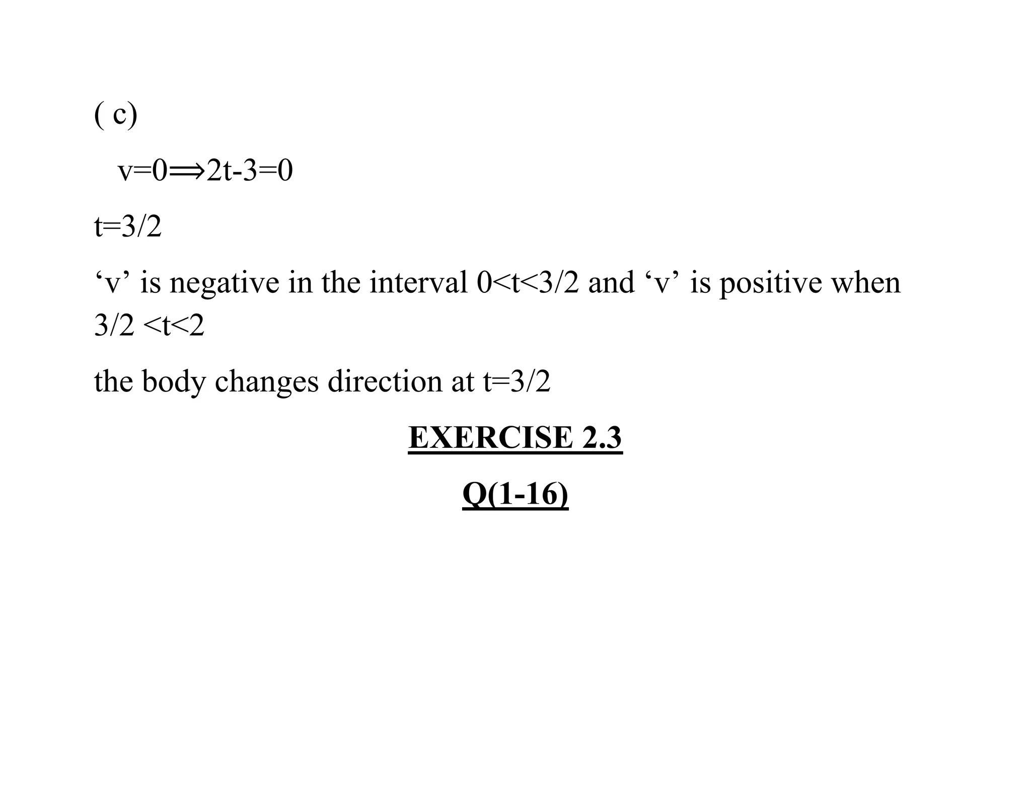 ( c)
v=0 2t-3=0
t=3/2
‘v’ is negative in the interval 0<t<3/2 and ‘v’ is positive when
3/2 <t<2
the body changes direction at t=3/2
EXERCISE 2.3
Q(1-16)
 