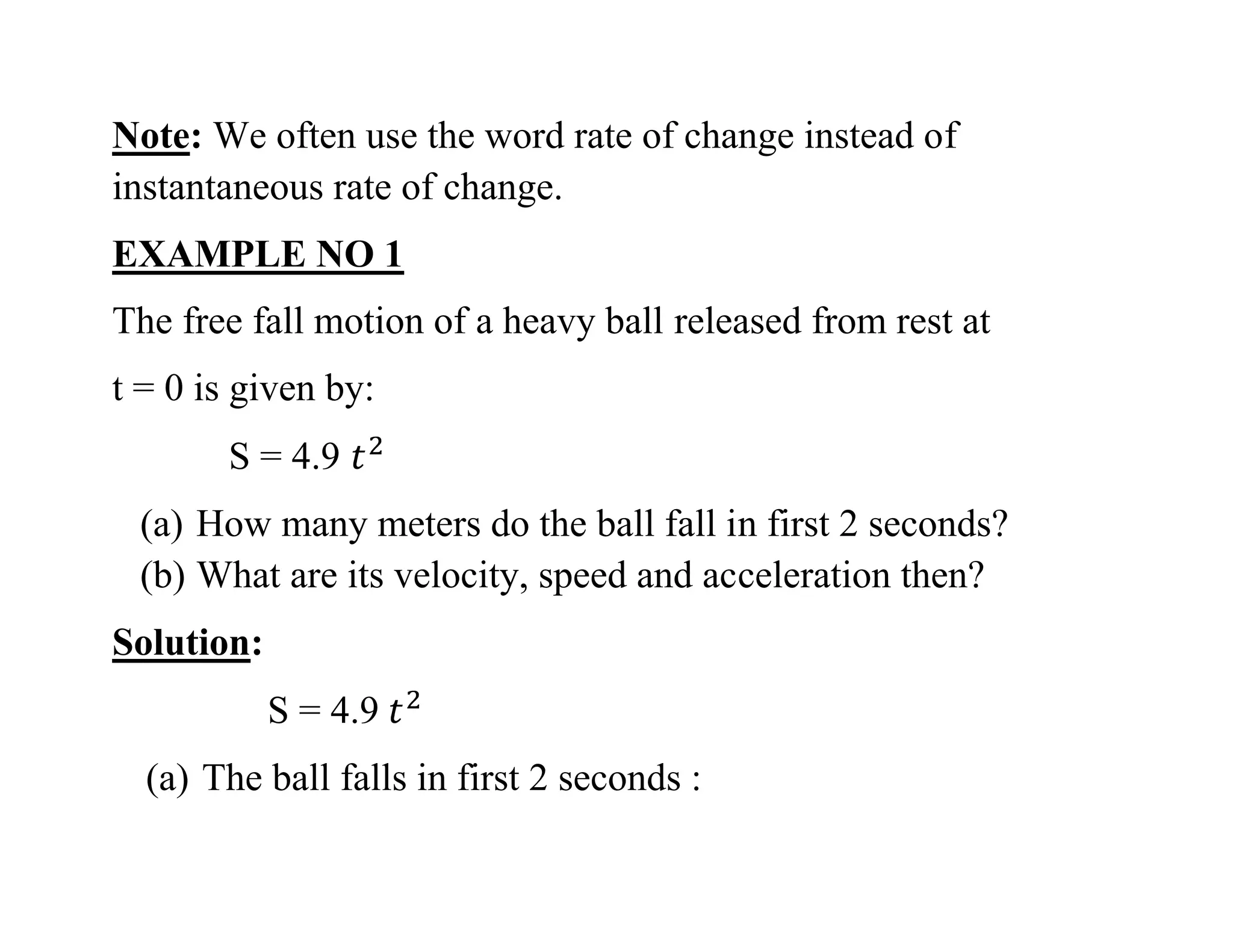 Note: We often use the word rate of change instead of
instantaneous rate of change.
EXAMPLE NO 1
The free fall motion of a heavy ball released from rest at
t = 0 is given by:
S = 4.9
(a) How many meters do the ball fall in first 2 seconds?
(b) What are its velocity, speed and acceleration then?
Solution:
S = 4.9
(a) The ball falls in first 2 seconds :
 