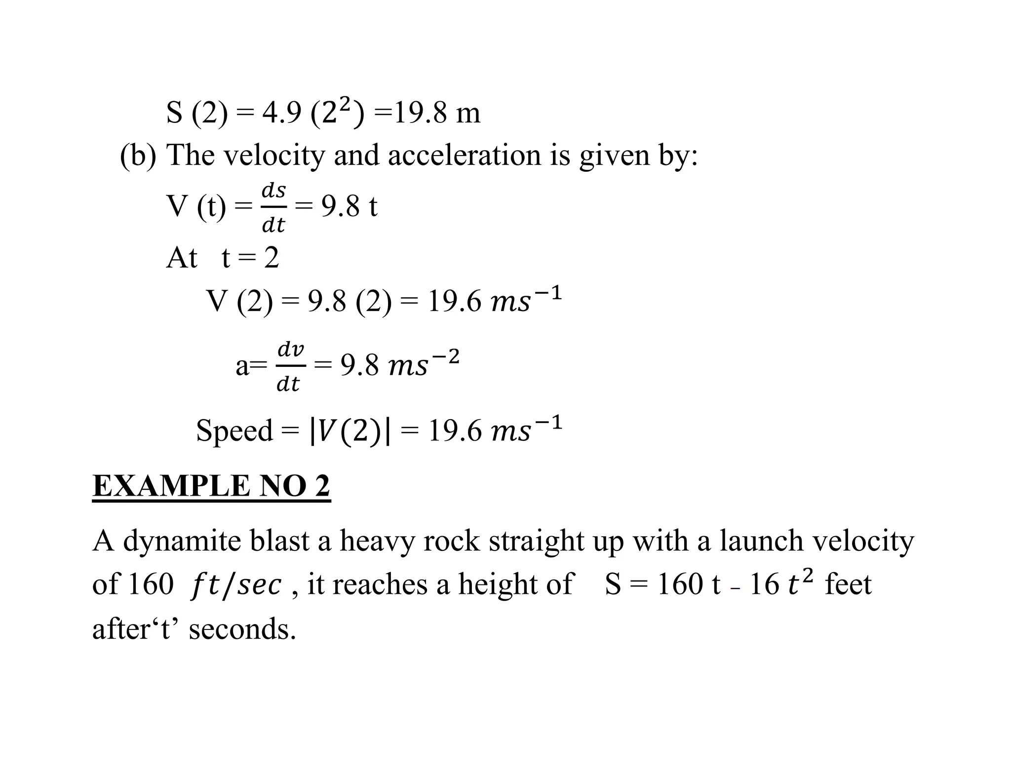 S (2) = 4.9 ( =19.8 m
(b) The velocity and acceleration is given by:
V (t) = = 9.8 t
At t = 2
V (2) = 9.8 (2) = 19.6
a= = 9.8
Speed = = 19.6
EXAMPLE NO 2
A dynamite blast a heavy rock straight up with a launch velocity
of 160 , it reaches a height of S = 160 t 16 feet
after‘t’ seconds.
 