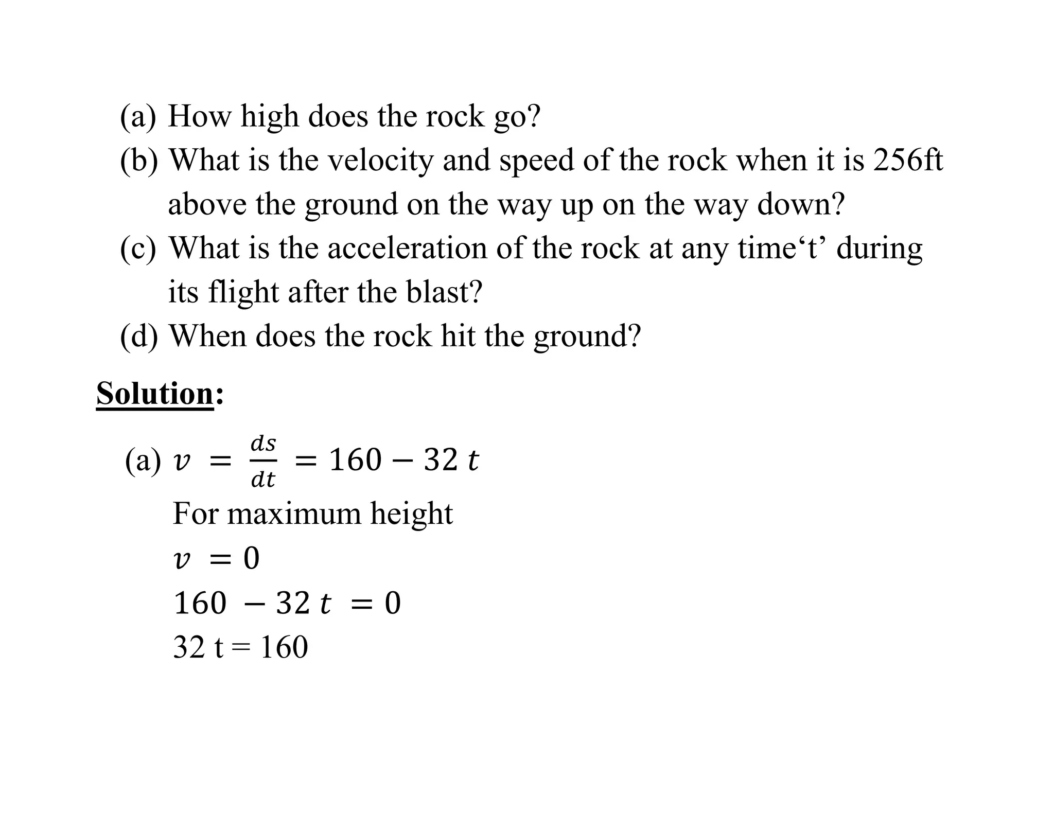 (a) How high does the rock go?
(b) What is the velocity and speed of the rock when it is 256ft
above the ground on the way up on the way down?
(c) What is the acceleration of the rock at any time‘t’ during
its flight after the blast?
(d) When does the rock hit the ground?
Solution:
(a)
For maximum height
32 t = 160
 