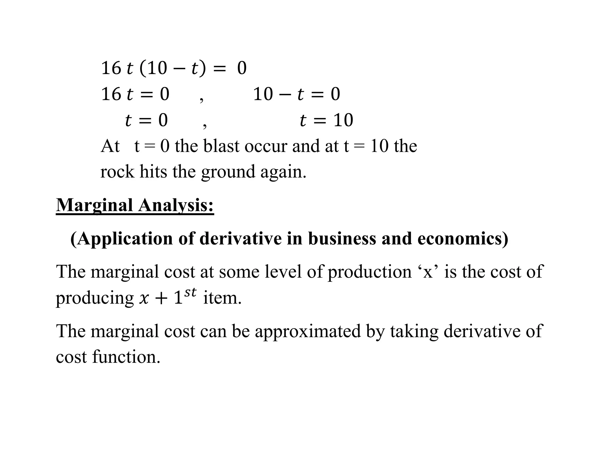 ,
,
At t = 0 the blast occur and at t = 10 the
rock hits the ground again.
Marginal Analysis:
(Application of derivative in business and economics)
The marginal cost at some level of production ‘x’ is the cost of
producing item.
The marginal cost can be approximated by taking derivative of
cost function.
 