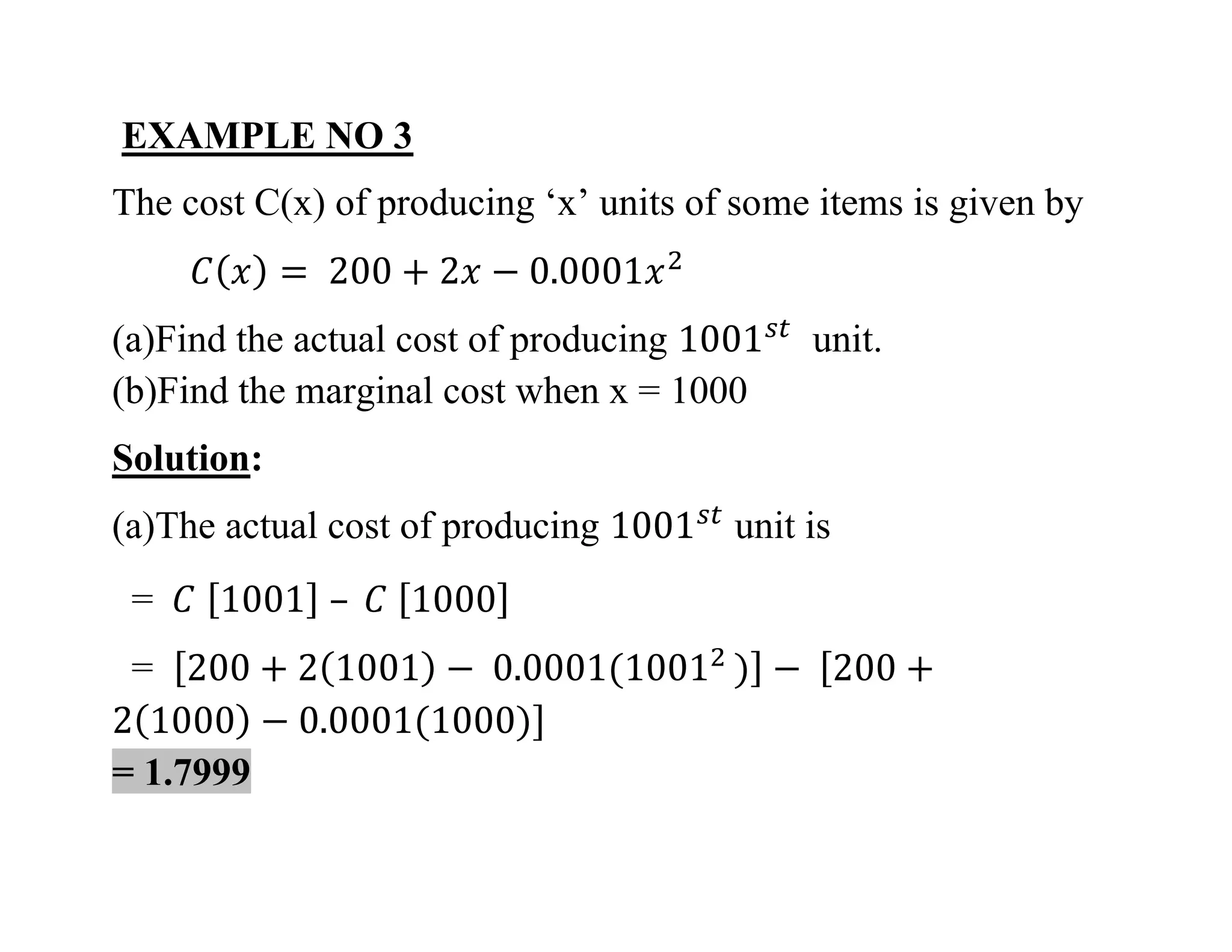 EXAMPLE NO 3
The cost C(x) of producing ‘x’ units of some items is given by
(a)Find the actual cost of producing unit.
(b)Find the marginal cost when x = 1000
Solution:
(a)The actual cost of producing unit is
=
=
= 1.7999
 