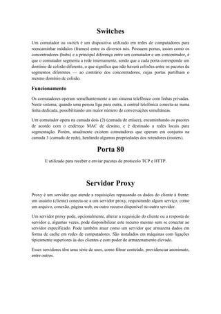 Switches
Um comutador ou switch é um dispositivo utilizado em redes de computadores para
reencaminhar módulos (frames) entre os diversos nós. Possuem portas, assim como os
concentradores (hubs) e a principal diferença entre um comutador e um concentrador, é
que o comutador segmenta a rede internamente, sendo que a cada porta corresponde um
domínio de colisão diferente, o que significa que não haverá colisões entre os pacotes de
segmentos diferentes — ao contrário dos concentradores, cujas portas partilham o
mesmo domínio de colisão.

Funcionamento
Os comutadores operam semelhantemente a um sistema telefônico com linhas privadas.
Neste sistema, quando uma pessoa liga para outra, a central telefónica conecta-as numa
linha dedicada, possibilitando um maior número de conversações simultâneas.

Um comutador opera na camada dois (2) (camada de enlace), encaminhando os pacotes
de acordo com o endereço MAC de destino, e é destinado a redes locais para
segmentação. Porém, atualmente existem comutadores que operam em conjunto na
camada 3 (camada de rede), herdando algumas propriedades dos roteadores (routers).

                                    Porta 80
       E utilizado para receber e enviar pacotes de protocolo TCP e HTTP.




                              Servidor Proxy
Proxy é um servidor que atende a requisições repassando os dados do cliente à frente:
um usuário (cliente) conecta-se a um servidor proxy, requisitando algum serviço, como
um arquivo, conexão, página web, ou outro recurso disponível no outro servidor.

Um servidor proxy pode, opcionalmente, alterar a requisição do cliente ou a resposta do
servidor e, algumas vezes, pode disponibilizar este recurso mesmo sem se conectar ao
servidor especificado. Pode também atuar como um servidor que armazena dados em
forma de cache em redes de computadores. São instalados em máquinas com ligações
tipicamente superiores às dos clientes e com poder de armazenamento elevado.

Esses servidores têm uma série de usos, como filtrar conteúdo, providenciar anonimato,
entre outros.
 