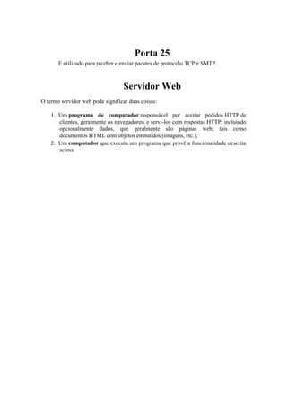 Porta 25
       E utilizado para receber e enviar pacotes de protocolo TCP e SMTP.



                                  Servidor Web
O termo servidor web pode significar duas coisas:

    1. Um programa de computador responsável por aceitar pedidos HTTP de
       clientes, geralmente os navegadores, e servi-los com respostas HTTP, incluindo
       opcionalmente dados, que geralmente são páginas web, tais como
       documentos HTML com objetos embutidos (imagens, etc.);
    2. Um computador que executa um programa que provê a funcionalidade descrita
       acima.
 