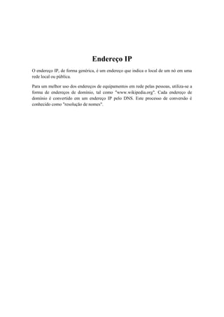Endereço IP
O endereço IP, de forma genérica, é um endereço que indica o local de um nó em uma
rede local ou pública.

Para um melhor uso dos endereços de equipamentos em rede pelas pessoas, utiliza-se a
forma de endereços de domínio, tal como "www.wikipedia.org". Cada endereço de
domínio é convertido em um endereço IP pelo DNS. Este processo de conversão é
conhecido como "resolução de nomes".
 