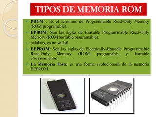 TIPOS DE MEMORIA ROM
 PROM : Es el acrónimo de Programmable Read-Only Memory
(ROM programable).
 EPROM: Son las siglas de Erasable Programmable Read-Only
Memory (ROM borrable programable).
 palabras, es no volátil.
 EEPROM: Son las siglas de Electrically-Erasable Programmable
Read-Only Memory (ROM programable y borrable
eléctricamente).
 La Memoria flash: es una forma evolucionada de la memoria
EEPROM.
 