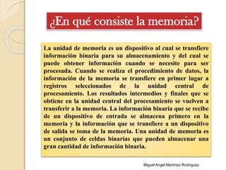 La unidad de memoria es un dispositivo al cual se transfiere
información binaria para su almacenamiento y del cual se
puede obtener información cuando se necesite para ser
procesada. Cuando se realiza el procedimiento de datos, la
información de la memoria se transfiere en primer lugar a
registros seleccionados de la unidad central de
procesamiento. Los resultados intermedios y finales que se
obtiene en la unidad central del procesamiento se vuelven a
transferir a la memoria. La información binaria que se recibe
de un dispositivo de entrada se almacena primero en la
memoria y la información que se transfiere a un dispositivo
de salida se toma de la memoria. Una unidad de memoria es
un conjunto de celdas binarias que pueden almacenar una
gran cantidad de información binaria.
¿En qué consiste la memoria?
Miguel Angel Martínez Rodríguez
 