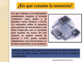 Los que trabajan en la informática
comúnmente emplean el término
“memoria” para aludir a la
Random Access Memory o RAM.
Un ordenador utiliza la memoria
para guardar las instrucciones y los
datos temporales que se necesitan
para ejecutar las tareas. De esta
manera, la unidad central de
proceso o CPU puede acceder
rápidamente a las instrucciones y a
los datos guardados en la memoria.
¿En qué consiste la memoria?
Entonces podemos decir que las memorias son circuitos electrónicos
en forma de Chips, capaces de almacenar datos de manera temporal
o permanente.
Miguel Angel Martínez Rodríguez
 