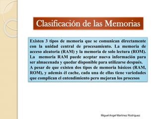 Clasificación de las Memorias
Existen 3 tipos de memoria que se comunican directamente
con la unidad central de procesamiento. La memoria de
acceso aleatoria (RAM) y la memoria de solo lectura (ROM).
La memoria RAM puede aceptar nueva información para
ser almacenada y quedar disponible para utilizarse después.
A pesar de que existen dos tipos de memoria básicos (RAM,
ROM), y además él cache, cada una de ellas tiene variedades
que complican el entendimiento pero mejoran los procesos
Miguel Angel Martínez Rodríguez
 