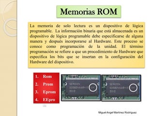 Memorias ROM
1. Rom
2. Prom
3. Eprom
4. EEpro
m
La memoria de solo lectura es un dispositivo de lógica
programable. La información binaria que está almacenada es un
dispositivo de lógica programable debe especificarse de alguna
manera y después incorporarse al Hardware. Este proceso se
conoce como programación de la unidad. El término
programación se refiere a que un procedimiento de Hardware que
especifica los bits que se insertan en la configuración del
Hardware del dispositivo.
Miguel Angel Martínez Rodríguez
 