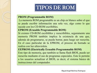 PROM (Programmable ROM)
La memoria ROM programable es un chip en blanco sobre el que
se puede escribir información una sola vez, algo como lo que
sucede con los CD-ROM escribibles.
EPROM (Erasable Programmable ROM)
Si existen CD-ROM escribibles y reescribibles, seguramente una
memoria PROM también implica la existencia de una que,
además de programarse, se pueda borrar, para luego ser reescrita.
En el caso particular de la EPROM, el proceso de borrado se
realiza con luz ultravioleta.
EEPROM (Electrically Erasable Programmable ROM)
Este tipo de memoria, que también se llama flash BIOS, puede ser
reescrita mediante el uso de programas especiales. Esto le permite
a los usuarios actualizar el BIOS, es decir, el sistema básico de
instrucciones del computador.
TIPOS DE ROM
Miguel Angel Martínez Rodríguez
 
