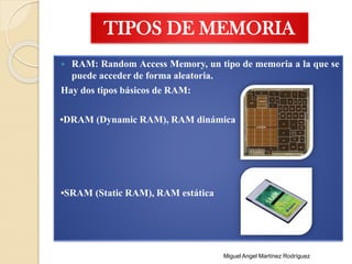 TIPOS DE MEMORIA
 RAM: Random Access Memory, un tipo de memoria a la que se
puede acceder de forma aleatoria.
Hay dos tipos básicos de RAM:
•DRAM (Dynamic RAM), RAM dinámica
•SRAM (Static RAM), RAM estática
Miguel Angel Martínez Rodríguez
 