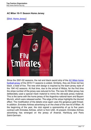 Top Fashion Organization
http://www.fashion-top.org




AC Milan 10-11 Season Home Jersey

[Shirt, Home Jersey]




Since the 2001-02 seasons, the red and black sword strip of the AC Milan home
football jersey of the 2010-11 seasons is widest. Similarly, they are three red two
black, a total of five. The new shirt design is inspired by the team jersey style of
the 1941-42 seasons. At that time, due to the arrival of Midza, for the first time
the stripe number of the jersey was reduced to five. The new AC Milan jersey has
deliberately used a special mesh material to mimic the old-style jersey material.
This is the same with the home jersey of the Argentina national team and Bayern
Munich, which were released earlier. The edge of the stripe highlights the blurred
effect. The modification of the details once again uses the gorgeous gold thread.
In addition, Emirates Airlines advertising is on the chest of the new kit of Milan. At
the beginning of the year, the club signed a sponsorship of up to five years
contract with Emirates Airlines, which is from UAE. At present, Emirates Airlines
advertising has emerged on the jersey of Arsenal, Hamburg and Paris
Saint-Germain.



                                                                                page 1 / 5
 