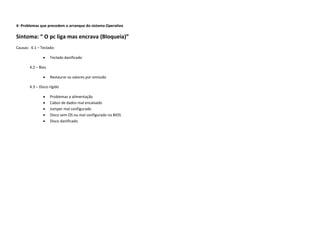 4- Problemas que precedem o arranque do sistema Operativo

Sintoma: “ O pc liga mas encrava (Bloqueia)”
Causas: 4.1 – Teclado:

                   Teclado danificado

       4.2 – Bios

                   Restaurar os valores por omissão

       4.3 – Disco rígido

                   Problemas a alimentação
                   Cabos de dados mal encaixado
                   Jumper mal configurado
                   Disco sem OS ou mal configurado na BIOS
                   Disco danificado
 