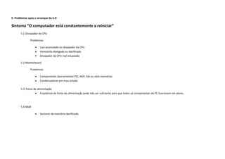 5- Problemas apos o arranque do S.O

Sintoma “O computador está constantemente a reiniciar”
       5.1 Dissipador de CPU

              Problemas:

                     Lixo acumulado no dissipador da CPU
                     Ventoinha desligada ou danificada
                     Dissipador da CPU mal encaixada

       5.2 Motherboard

              Problemas:

                     Componentes (barramentos PCI, AGP, ISA ou slots memória)
                     Condensadores em mau estado

       5.3 Fonte de alimentação
                   A potência da fonte de alimentação pode não ser suficiente para que todos os componentes do PC funcionem em pleno.



       5.4 RAM

                     Sectores da memória danificada.
 