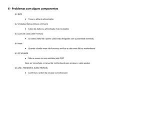 6 - Problemas com alguns componentes
    6.1 BIOS

                    Trocar a pilha de alimentação

    6.2 Unidades Ópticas (Discos e Drivers)

                    Cabos de dados ou alimentação mal encaixados

    6.3 Luzes de caixa (LEDs Frontais)

                    Os cabos (HDD led e power LED) estão desligados com a polaridade invertida.

    6.4 reset

                    Quando o botão reset não funciona, verificar o cabo reset SW na motherboard

    6.5 PC SPEAKER

                    Não se ouvem os sons emitidos pelo POST

                Deve ser consultado o manual de motherboard para encaixar o cabo speaker

    6.6 USB , FIREWARE E AUDIO FRONTAL

                    Confirmar a ordem de encaixe na motheroard
 