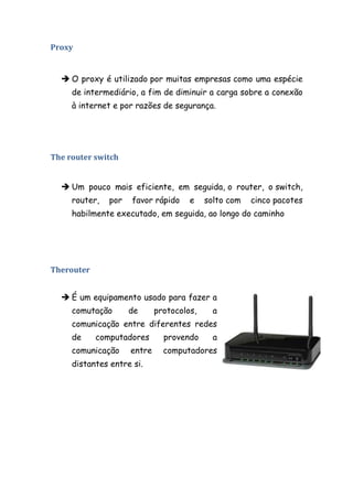 Proxy


   O proxy é utilizado por muitas empresas como uma espécie
     de intermediário, a fim de diminuir a carga sobre a conexão
     à internet e por razões de segurança.




The router switch


   Um pouco mais eficiente, em seguida, o router, o switch,
     router,   por   favor rápido     e    solto com   cinco pacotes
     habilmente executado, em seguida, ao longo do caminho




Therouter


   É um equipamento usado para fazer a
     comutação       de      protocolos,     a
     comunicação entre diferentes redes
     de     computadores       provendo      a
     comunicação     entre     computadores
     distantes entre si.
 