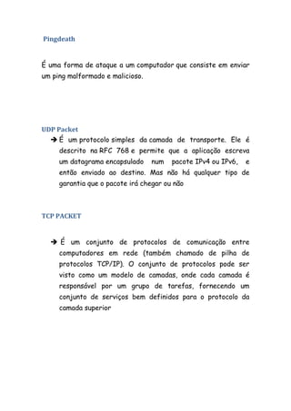 Pingdeath


É uma forma de ataque a um computador que consiste em enviar
um ping malformado e malicioso.




UDP Packet
   É um protocolo simples da camada de transporte. Ele é
     descrito na RFC 768 e permite que a aplicação escreva
     um datagrama encapsulado     num   pacote IPv4 ou IPv6,   e
     então enviado ao destino. Mas não há qualquer tipo de
     garantia que o pacote irá chegar ou não



TCP PACKET


   É um conjunto de protocolos de comunicação entre
     computadores em rede (também chamado de pilha de
     protocolos TCP/IP). O conjunto de protocolos pode ser
     visto como um modelo de camadas, onde cada camada é
     responsável por um grupo de tarefas, fornecendo um
     conjunto de serviços bem definidos para o protocolo da
     camada superior
 