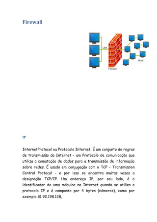 Firewall




IP


InternetProtocol ou Protocolo Internet. É um conjunto de regras
de transmissão da Internet - um Protocolo de comunicação que
utiliza a comutação de dados para a transmissão de informação
sobre redes. É usado em conjugação com o TCP - Transmission
Control Protocol - e por isso se encontra muitas vezes a
designação TCP/IP. Um endereço IP, por seu lado, é o
identificador de uma máquina na Internet quando se utiliza o
protocolo IP e é composto por 4 bytes (números), como por
exemplo 81.92.198.128,
 