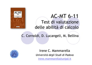 AC-MT 6-11
Test di valutazione
delle abilità di calcolo
C. Cornoldi, D. Lucangeli, M. Bellina
Irene C. Mammarella
Università degli Studi di Padova
irene.mammarella@unipd.it
 