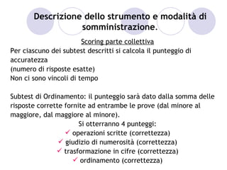 Descrizione dello strumento e modalità di
                  somministrazione.
                        Scoring parte collettiva
Per ciascuno dei subtest descritti si calcola il punteggio di
accuratezza
(numero di risposte esatte)
Non ci sono vincoli di tempo

Subtest di Ordinamento: il punteggio sarà dato dalla somma delle
risposte corrette fornite ad entrambe le prove (dal minore al
maggiore, dal maggiore al minore).
                       Si otterranno 4 punteggi:
                   operazioni scritte (correttezza)
                 giudizio di numerosità (correttezza)
                trasformazione in cifre (correttezza)
                      ordinamento (correttezza)
 