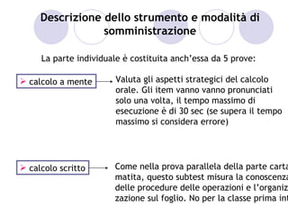 Descrizione dello strumento e modalità di
                 somministrazione

     La parte individuale è costituita anch’essa da 5 prove:

 calcolo a mente       Valuta gli aspetti strategici del calcolo
                        orale. Gli item vanno vanno pronunciati
                        solo una volta, il tempo massimo di
                        esecuzione è di 30 sec (se supera il tempo
                        massimo si considera errore)




 calcolo scritto      Come nella prova parallela della parte carta
                       matita, questo subtest misura la conoscenza
                       delle procedure delle operazioni e l’organiz
                       zazione sul foglio. No per la classe prima int
 