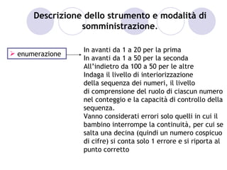 Descrizione dello strumento e modalità di
                 somministrazione.

                 In avanti da 1 a 20 per la prima
 enumerazione
                 In avanti da 1 a 50 per la seconda
                 All’indietro da 100 a 50 per le altre
                 Indaga il livello di interiorizzazione
                 della sequenza dei numeri, il livello
                 di comprensione del ruolo di ciascun numero
                 nel conteggio e la capacità di controllo della
                 sequenza.
                 Vanno considerati errori solo quelli in cui il
                 bambino interrompe la continuità, per cui se
                 salta una decina (quindi un numero cospicuo
                 di cifre) si conta solo 1 errore e si riporta al
                 punto corretto
 