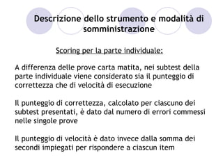 Descrizione dello strumento e modalità di
                 somministrazione

            Scoring per la parte individuale:

A differenza delle prove carta matita, nei subtest della
parte individuale viene considerato sia il punteggio di
correttezza che di velocità di esecuzione

Il punteggio di correttezza, calcolato per ciascuno dei
subtest presentati, è dato dal numero di errori commessi
nelle singole prove

Il punteggio di velocità è dato invece dalla somma dei
secondi impiegati per rispondere a ciascun item
 