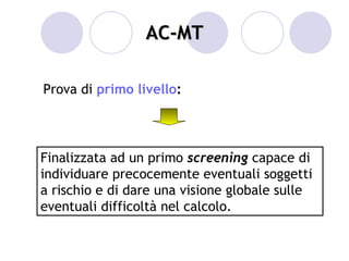 AC-MT

Prova di primo livello:




Finalizzata ad un primo screening capace di
individuare precocemente eventuali soggetti
a rischio e di dare una visione globale sulle
eventuali difficoltà nel calcolo.
 