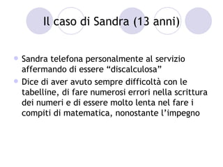 Il caso di Sandra (13 anni)


   Sandra telefona personalmente al servizio
    affermando di essere “discalculosa”
   Dice di aver avuto sempre difficoltà con le
    tabelline, di fare numerosi errori nella scrittura
    dei numeri e di essere molto lenta nel fare i
    compiti di matematica, nonostante l’impegno
 