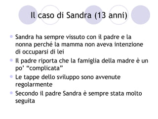 Il caso di Sandra (13 anni)

   Sandra ha sempre vissuto con il padre e la
    nonna perché la mamma non aveva intenzione
    di occuparsi di lei
   Il padre riporta che la famiglia della madre è un
    po’ “complicata”
   Le tappe dello sviluppo sono avvenute
    regolarmente
   Secondo il padre Sandra è sempre stata molto
    seguita
 