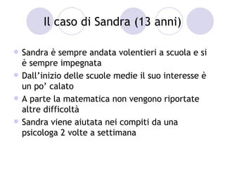 Il caso di Sandra (13 anni)

   Sandra è sempre andata volentieri a scuola e si
    è sempre impegnata
   Dall’inizio delle scuole medie il suo interesse è
    un po’ calato
   A parte la matematica non vengono riportate
    altre difficoltà
   Sandra viene aiutata nei compiti da una
    psicologa 2 volte a settimana
 