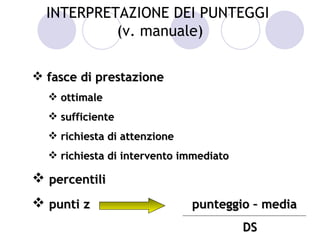 INTERPRETAZIONE DEI PUNTEGGI
           (v. manuale)

 fasce di prestazione
   ottimale
   sufficiente
   richiesta di attenzione
   richiesta di intervento immediato

 percentili
 punti z                     punteggio – media
                                        DS
 