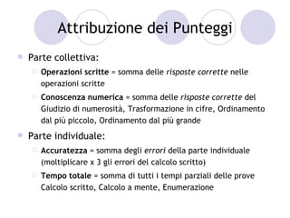 Attribuzione dei Punteggi
   Parte collettiva:
       Operazioni scritte = somma delle risposte corrette nelle
        operazioni scritte
       Conoscenza numerica = somma delle risposte corrette del
        Giudizio di numerosità, Trasformazione in cifre, Ordinamento
        dal più piccolo, Ordinamento dal più grande
   Parte individuale:
       Accuratezza = somma degli errori della parte individuale
        (moltiplicare x 3 gli errori del calcolo scritto)
       Tempo totale = somma di tutti i tempi parziali delle prove
        Calcolo scritto, Calcolo a mente, Enumerazione
 