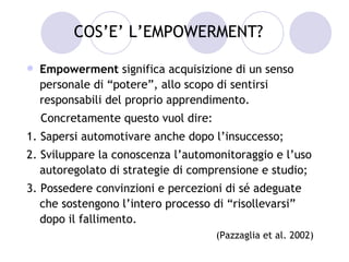 COS’E’ L’EMPOWERMENT?

   Empowerment significa acquisizione di un senso
    personale di “potere”, allo scopo di sentirsi
    responsabili del proprio apprendimento.
    Concretamente questo vuol dire:
1. Sapersi automotivare anche dopo l’insuccesso;
2. Sviluppare la conoscenza l’automonitoraggio e l’uso
   autoregolato di strategie di comprensione e studio;
3. Possedere convinzioni e percezioni di sé adeguate
   che sostengono l’intero processo di “risollevarsi”
   dopo il fallimento.
                                      (Pazzaglia et al. 2002)
 