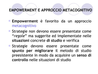 EMPOWERMENT E APPROCCIO METACOGNITIVO

   Empowerment è favorito da un approccio
    metacognitivo
   Strategie non devono essere presentate come
    “regole” ma suggerite ed implementate nelle
    situazioni concrete di studio e verifica
   Strategie devono essere presentate come
    spunto per migliorare il metodo di studio
    preesistente in modo da acquisire un senso di
    controllo nelle situazioni di studio
 