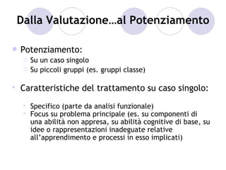 Dalla Valutazione…al Potenziamento

   Potenziamento:
        Su un caso singolo
        Su piccoli gruppi (es. gruppi classe)

   Caratteristiche del trattamento su caso singolo:
        Specifico (parte da analisi funzionale)
        Focus su problema principale (es. su componenti di
         una abilità non appresa, su abilità cognitive di base, su
         idee o rappresentazioni inadeguate relative
         all’apprendimento e processi in esso implicati)
 