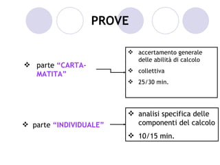 PROVE

                         accertamento generale
                          delle abilità di calcolo
 parte “CARTA-
                         collettiva
  MATITA”
                         25/30 min.




                         analisi specifica delle
 parte “INDIVIDUALE”     componenti del calcolo
                         10/15 min.
 