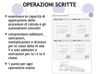 OPERAZIONI SCRITTE
 esaminano le capacità di
  applicazione delle
  procedure di calcolo e gli
  automatismi coinvolti
 comprendono addizioni,
  sottrazioni,
  moltiplicazioni e divisioni
  per le classi dalla III alla
  V e solo addizioni e
  sottrazioni per la I e la II
  classe
 1 punto per ogni
  operazione esatta
 