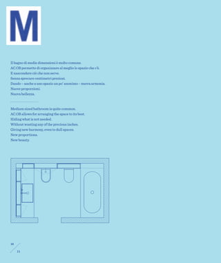 Il bagno di medie dimensioni è molto comune.
AC.OB permette di organizzare al meglio lo spazio che c’è.
E nascondere ciò che non serve.
Senza sprecare centimetri preziosi.
Dando – anche a uno spazio un po’ anonimo – nuova armonia.
Nuove proporzioni.
Nuova bellezza.



Medium sized bathroom is quite common.
AC.OB allows for arranging the space to its best.
Hiding what is not needed.
Without wasting any of the precious inches.
Giving new harmony, even to dull spaces.
New proportions.
New beauty.




10

     11
 