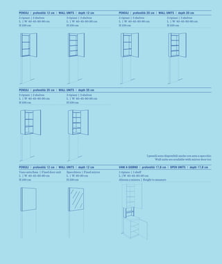 PENSILI | profondità 12 cm | WALL UNITS | depth 12 cm          PENSILI | profondità 20 cm | WALL UNITS | depth 20 cm
2 ripiani | 2 shelves              3 ripiani | 3 shelves       2 ripiani | 2 shelves                  3 ripiani | 3 shelves
L | W 40-45-80-90 cm               L | W 40-45-80-90 cm        L | W 40-45-80-90 cm                   L | W 40-45-80-90 cm
H 100 cm                           H 100 cm                    H 100 cm                               H 100 cm




PENSILI | profondità 35 cm | WALL UNITS | depth 35 cm
2 ripiani | 2 shelves              3 ripiani | 3 shelves
L | W 40-45-80-90 cm               L | W 40-45-80-90 cm
H 100 cm                           H 100 cm




                                                                                    I pensili sono disponibili anche con anta a specchio
                                                                                           Wall units are available with mirror door too

PENSILI | profondità 12 cm | WALL UNITS | depth 12 cm          VANI A GIORNO | profondità 17,8 cm | OPEN UNITS | depth 17,8 cm
Vano anta ﬁssa | Fixed door unit   Specchiera | Fixed mirror   1 ripiano | 1 shelf
L | W 40-45-80-90 cm               L | W 80-90 cm              L | W 40-45-80-90 cm
H 100 cm                           H 100 cm                    Altezza a misura | Height to measure
 
