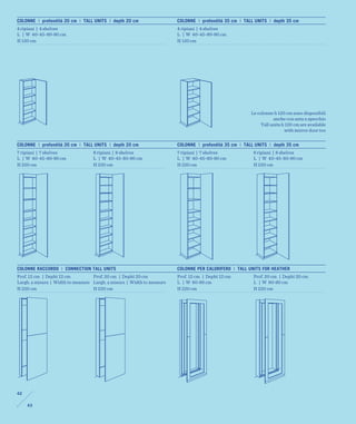 COLONNE | profondità 20 cm | TALL UNITS | depth 20 cm                   COLONNE | profondità 35 cm | TALL UNITS | depth 35 cm
4 ripiani | 4 shelves                                                   4 ripiani | 4 shelves
L | W 40-45-80-90 cm                                                    L | W 40-45-80-90 cm
H 120 cm                                                                H 120 cm




                                                                                                        Le colonne h 120 cm sono disponibili
                                                                                                                   anche con anta a specchio
                                                                                                             Tall units h 120 cm are available
                                                                                                                         with mirror door too


COLONNE | profondità 20 cm | TALL UNITS | depth 20 cm                   COLONNE | profondità 35 cm | TALL UNITS | depth 35 cm
7 ripiani | 7 shelves              8 ripiani | 8 shelves                7 ripiani | 7 shelves            8 ripiani | 8 shelves
L | W 40-45-80-90 cm               L | W 40-45-80-90 cm                 L | W 40-45-80-90 cm             L | W 40-45-80-90 cm
H 220 cm                           H 220 cm                             H 220 cm                         H 220 cm




COLONNE RACCORDO | CONNECTION TALL UNITS                                COLONNE PER CALORIFERO | TALL UNITS FOR HEATHER
Prof. 12 cm | Depht 12 cm          Prof. 20 cm | Depht 20 cm            Prof. 12 cm | Depht 12 cm        Prof. 20 cm | Depht 20 cm
Largh. a misura | Width to measure Largh. a misura | Width to measure   L | W 80-90 cm                   L | W 80-90 cm
H 220 cm                           H 220 cm                             H 220 cm                         H 220 cm




42

     43
 