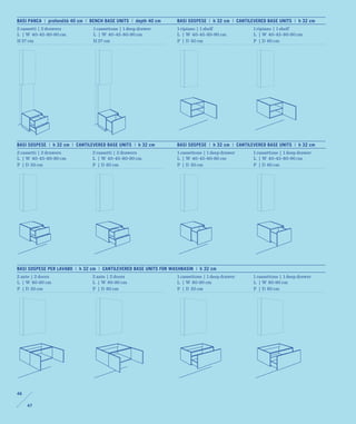 BASI PANCA | profondità 40 cm | BENCH BASE UNITS | depth 40 cm    BASI SOSPESE | h 32 cm | CANTILEVERED BASE UNITS | h 32 cm
2 cassetti | 2 drawers          1 cassettone | 1 deep drawer      1 ripiano | 1 shelf             1 ripiano | 1 shelf
L | W 40-45-80-90 cm            L | W 40-45-80-90 cm              L | W 40-45-80-90 cm            L | W 40-45-80-90 cm
H 37 cm                         H 37 cm                           P | D 50 cm                     P | D 60 cm




BASI SOSPESE | h 32 cm | CANTILEVERED BASE UNITS | h 32 cm        BASI SOSPESE | h 32 cm | CANTILEVERED BASE UNITS | h 32 cm
2 cassetti | 2 drawers          2 cassetti | 2 drawers            1 cassettone | 1 deep drawer    1 cassettone | 1 deep drawer
L | W 40-45-80-90 cm            L | W 40-45-80-90 cm              L | W 40-45-80-90 cm            L | W 40-45-80-90 cm
P | D 50 cm                     P | D 60 cm                       P | D 50 cm                     P | D 60 cm




BASI SOSPESE PER LAVABO | h 32 cm | CANTILEVERED BASE UNITS FOR WASHBASIN | h 32 cm
2 ante | 2 doors                2 ante | 2 doors                  1 cassettone | 1 deep drawer    1 cassettone | 1 deep drawer
L | W 80-90 cm                  L | W 80-90 cm                    L | W 80-90 cm                  L | W 80-90 cm
P | D 50 cm                     P | D 60 cm                       P | D 50 cm                     P | D 60 cm




46

     47
 