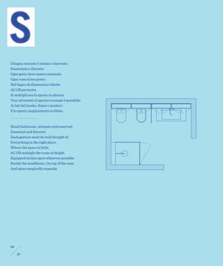 Il bagno minimo è intimo e riservato.
Essenziale e discreto.
Ogni gesto deve essere razionale.
Ogni cosa al suo posto.
Nel bagno di dimensioni ridotte
AC.OB permette
di moltiplicare lo spazio in altezza.
Vani attrezzati si aprono ovunque è possibile.
Ai lati del lavabo. Sopra i sanitari.
E lo spazio magicamente si dilata.



Small bathroom, intimate and reserved.
Essential and discreet.
Each gesture must be well thought of.
Everything in the right place.
Where the space is little,
AC.OB multiply the room in height.
Equipped niches open wherever possible.
Beside the washbasin. On top of the vase.
And space magically expands.




06

     07
 